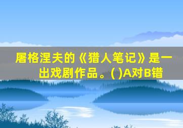 屠格涅夫的《猎人笔记》是一出戏剧作品。( )A对B错